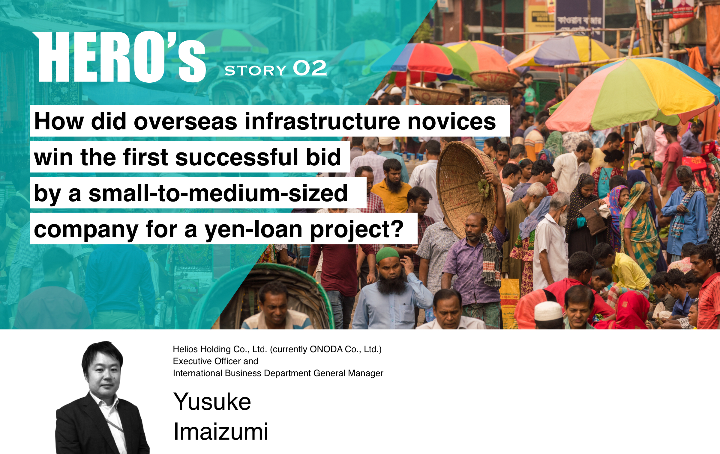 HERO's STORY 02 How did overseas infrastructure novices win the first successful bid by a small-to-medium-sized company for a yen-loan project? Helios Holding Co., Ltd. (currently ONODA Co., Ltd.) Executive Officer and International Business Department General Manager Yusuke Imaizumi