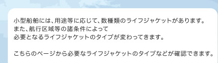 小型船舶には、用途等に応じて、数種類のライフジャケットがあります。また、航行区域等の諸条件によって必要となるライフジャケットのタイプが変わってきます。こちらのページから必要なライフジャケットのタイプなどが確認できます。