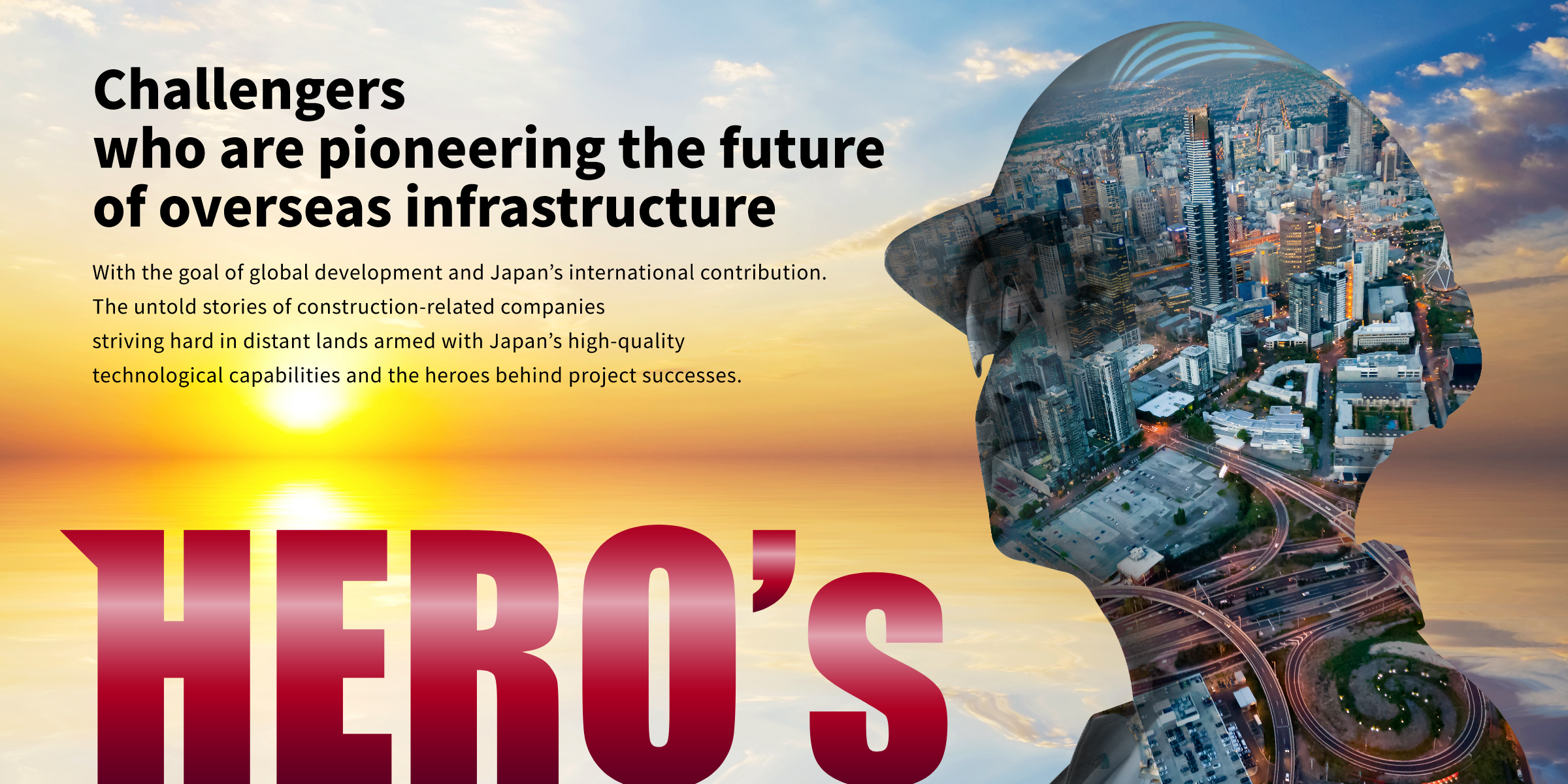 Challengers who are pioneering the future of overseas infrastructure  With the goal of global development and Japan's international contribution. The untold stories of  construction-related companies striving hard in distant lands armed with Japan's high-quality technoloical capabilities and the heroes behind project successes.