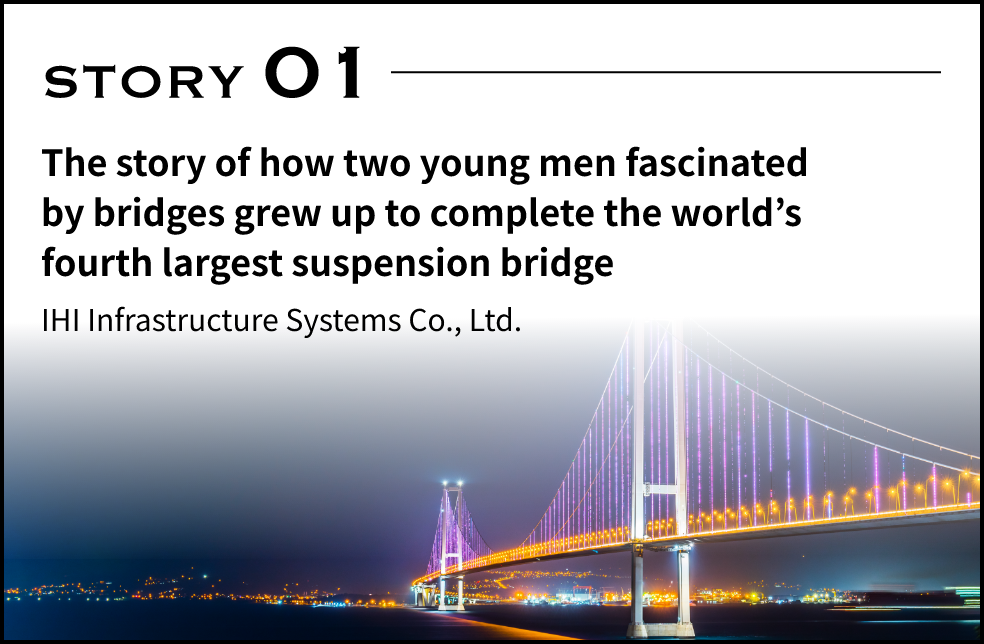 STORY 01 The story of how two young men fascinated by brides grew up to complete the world's forth largetst suspension bridge. IHI Infrastructure Systems Co., Ltd.