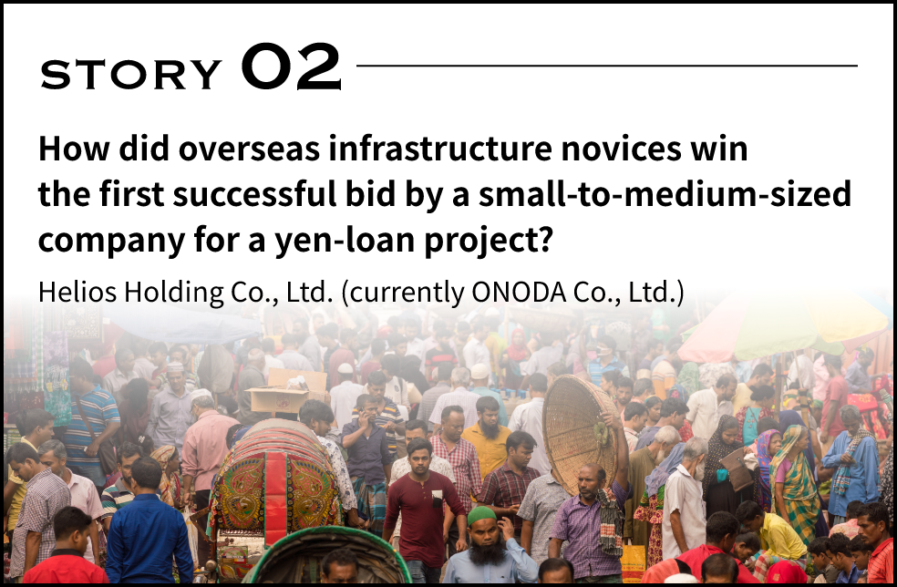 STORY 02 How did overseas infrastructure novices win the first successful bid by a small-to-medium-sized company for a yen-loan project? Helios Holding Co., Ltd. (currently ONODA Co., Ltd.)