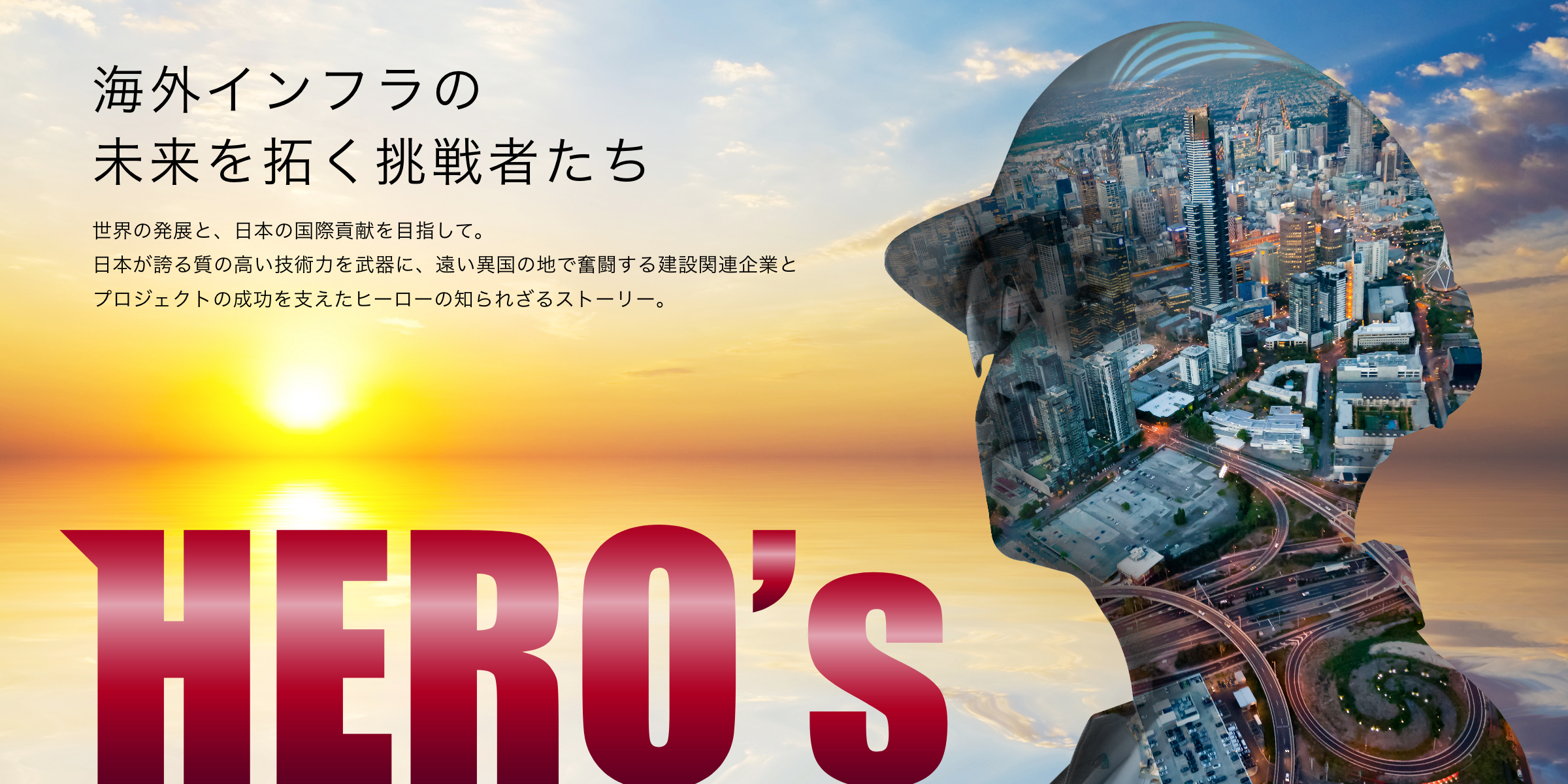 海外インフラの未来を拓く挑戦者たち 世界の発展と、日本の国際貢献を目指して。日本が誇る質の高い技術力を武器に、遠い異国の地で奮闘する建設関連企業とプロジェクトの成功を支えたヒーローの知られざるストーリー。HERO's