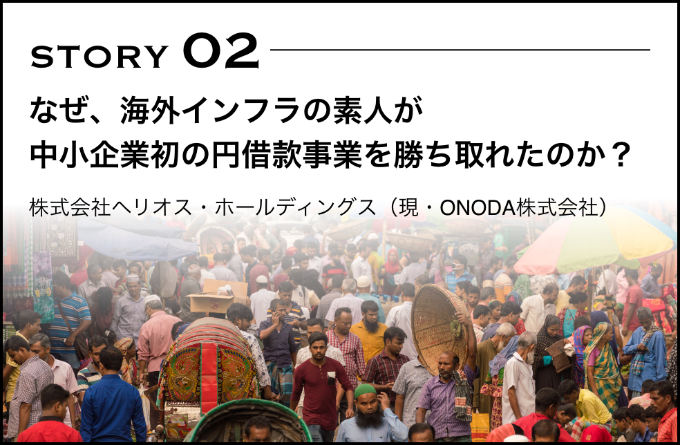 STORY 02 なぜ、海外インフラの素人が中小企業初の円借款事業を勝ち取れたのか？ 株式会社ヘリオス・ホールディングス（現・ONODA株式会社）