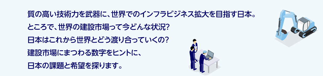 質の高い技術力を武器に、世界でのインフラビジネス拡大を目指す日本。ところで、世界の建設市場って今どんな状況？日本はこれから世界とどう渡り合っていくの？建設市場にまつわる数字をヒントに、本の課題と希望を探ります。