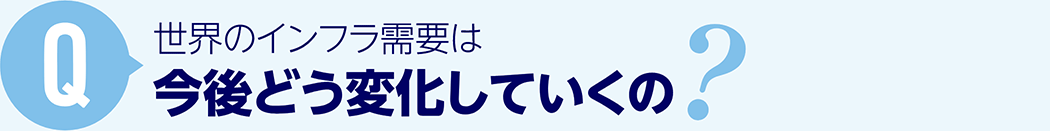 Q: 世界のインフラ需要は今後どう変化していくの？