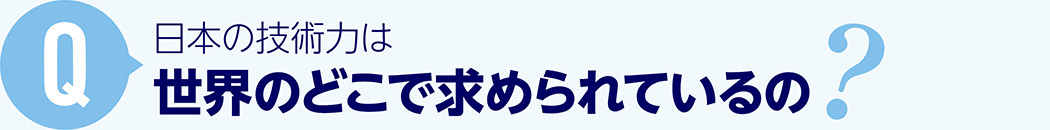 Q: 日本の技術力は世界のどこで求められているの？