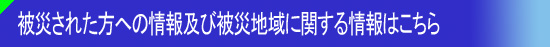 被災された方への情報及び被災地域に関する情報はこちら