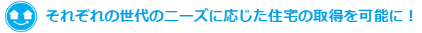 それぞれの世代のニーズに応じた住宅の所得を可能に！