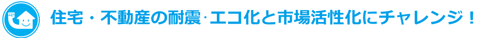住宅・不動産の耐震・エコ化と市場活性化にチャレンジ！