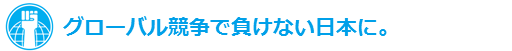 グローバル競争で負けない日本に。