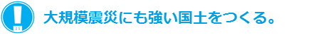 大規模震災にも強い国土をつくる。