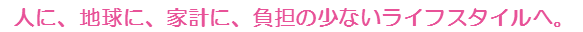 人に、地球に、家計に、負担の少ないライフスタイルへ。