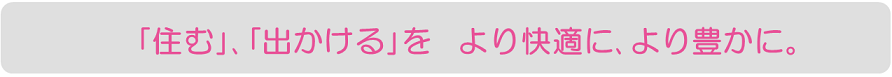 「住む」、「出かける」をより快適に、より豊かに。