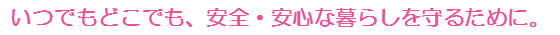 いつでもどこでも、安全・安心な暮らしを守るために。