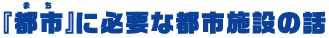 『都市（まち）』に必要な都市施設の話