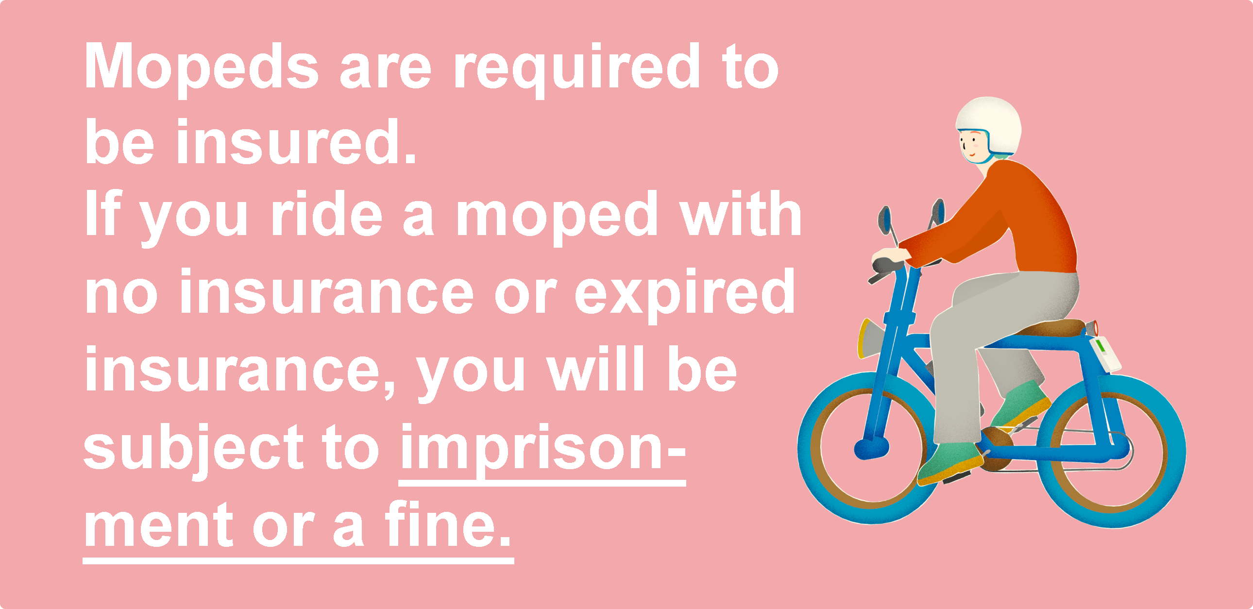 Mopeds must also have liability coverage. If you ride without insurance or with expired insurance, you will be subject to imprisonment or a fine.