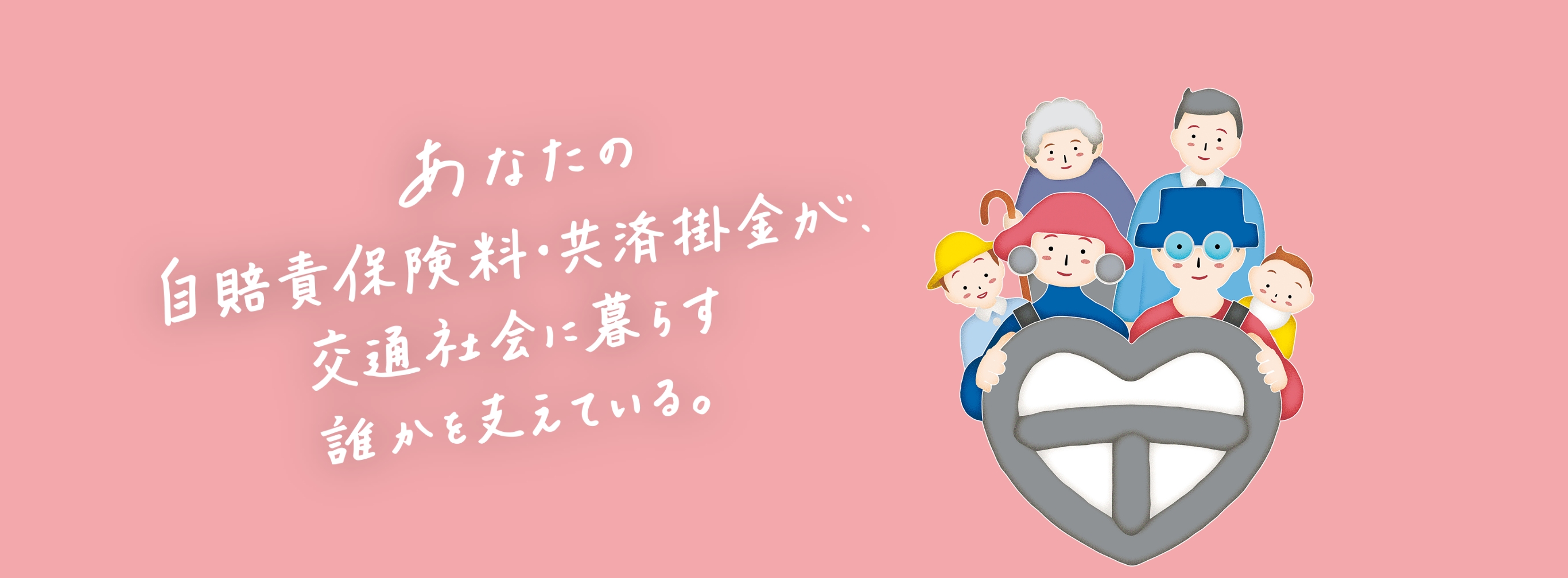 あなたの自賠責保険料・共済掛金が、交通社会に暮らす誰かを支えている。