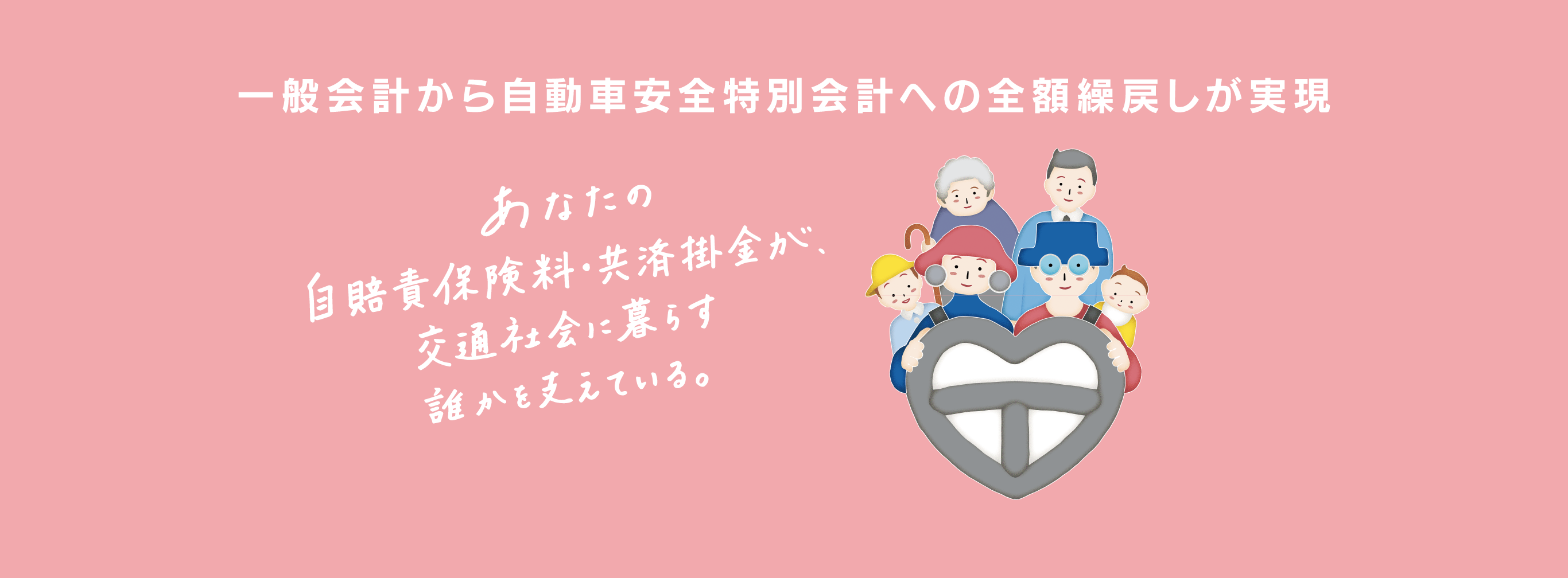 一般会計から自動車安全特別会計への全額繰戻しが実現しました。あなたの自賠責保険料・共済掛金が、交通社会に暮らす誰かを支えている。