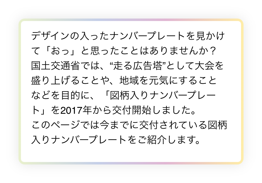 デザインの入ったナンバープレートを見かけて「おっ」と思ったことはありませんか？
国土交通省では、“走る広告塔”として大会を盛り上げることや、地域を元気にすることなどを目的に、「図柄入りナンバープレート」を2017年から交付開始しました。
このページでは今までに交付されている図柄入りナンバープレートをご紹介します。