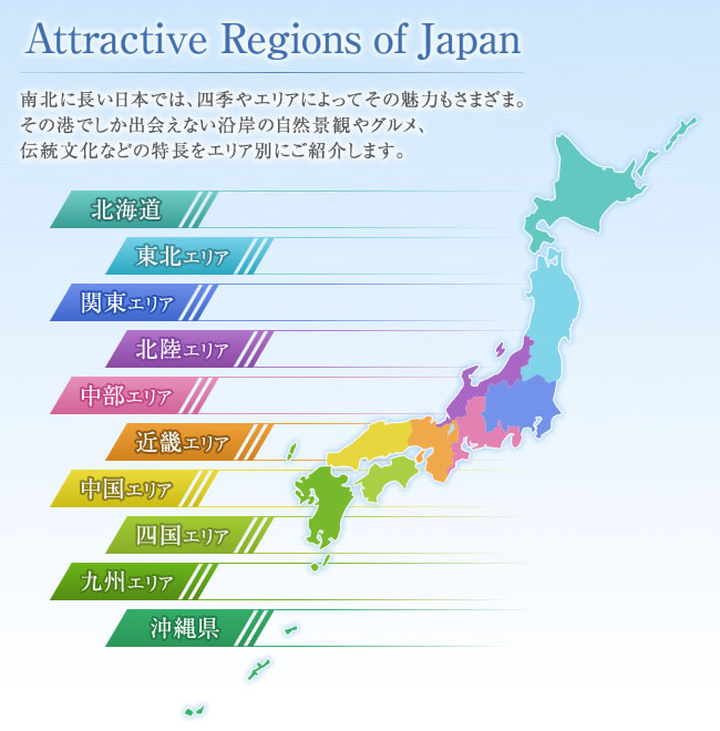 Attractive Regions of Japan 南北に長い日本では、四季やエリアによってその魅力もさまざま。その地域でしか出会うことができない自然景観やグルメ、伝統文化などの特長をエリア別にご紹介します。