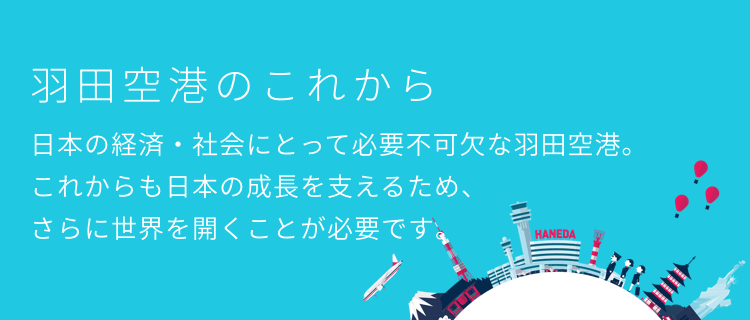 羽田空港のこれから　日本の経済・社会にとって必要不可欠な羽田空港。これからも日本の成長を支えるため、さらに世界を開くことが必要です。