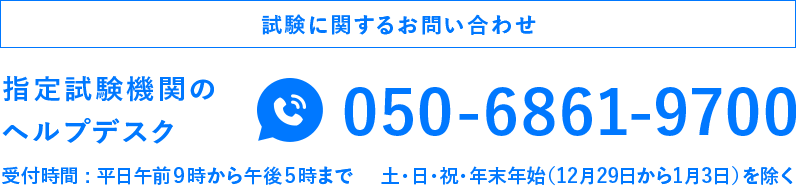 試験に関するお問い合わせ 指定試験機関のヘルプデスク050-6861-9700 受付時間 : 平日午前９時から午後５時まで 土・日・祝・年末年始（12月29日から1月3日）を除く