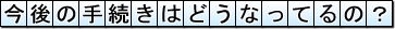 今後の手続きはどうなってるの?