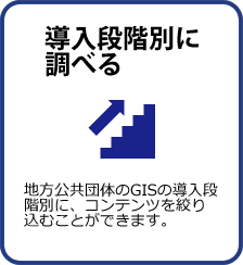 導入段階別に調べる：地方公共団体のGISの導入段階別に、コンテンツを絞り込むことができます。