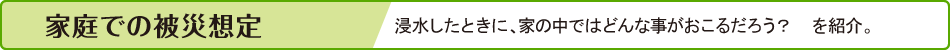 家庭での被災想定　浸水したときに、家の中ではどんな事がおこるだろう？　を紹介。