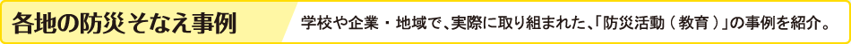各地の防災そなえ事例　学校や企業・地域で、実際に取り組まれた、「防災活動（教育）の事例を紹介。