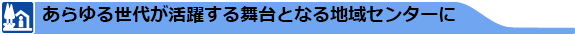 あらゆる世代が活躍する舞台となる地域センターに