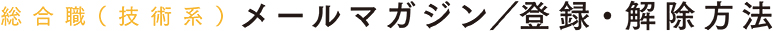 総合職（技術系）メールマガジン/登録・解除方法